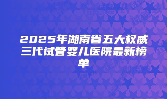 2025年湖南省五大权威三代试管婴儿医院最新榜单