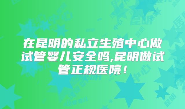 在昆明的私立生殖中心做试管婴儿安全吗,昆明做试管正规医院！