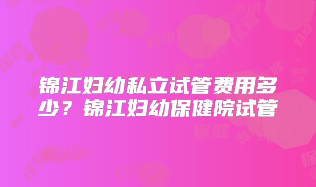 锦江妇幼私立试管费用多少?锦江妇幼保健院试管