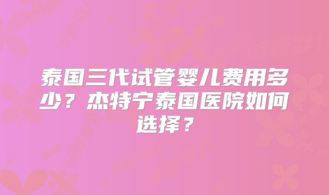 泰国三代试管婴儿费用多少？杰特宁泰国医院如何选择？