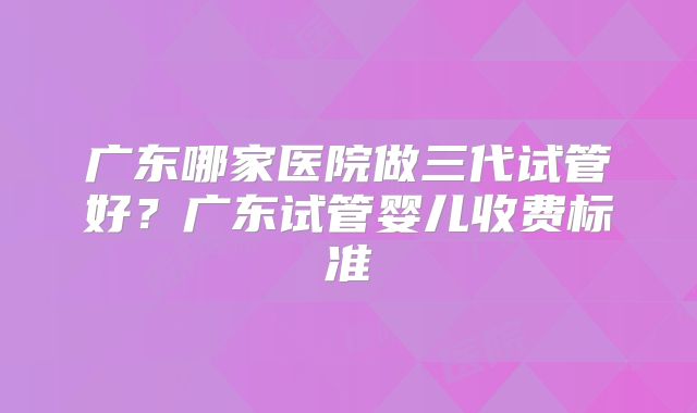 广东哪家医院做三代试管好？广东试管婴儿收费标准