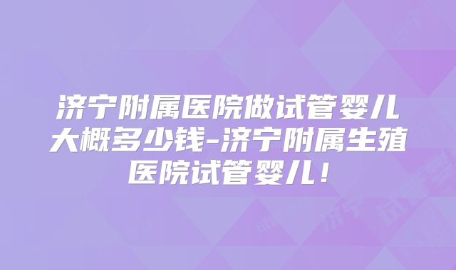 济宁附属医院做试管婴儿大概多少钱-济宁附属生殖医院试管婴儿!