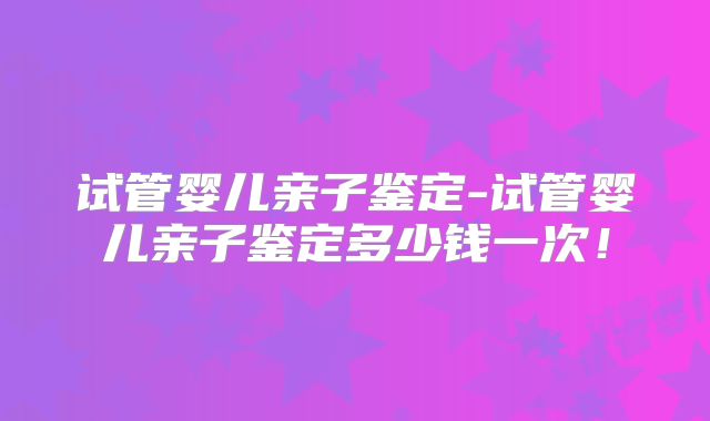 试管婴儿亲子鉴定-试管婴儿亲子鉴定多少钱一次！