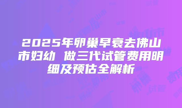 2025年卵巢早衰去佛山市妇幼 做三代试管费用明细及预估全解析