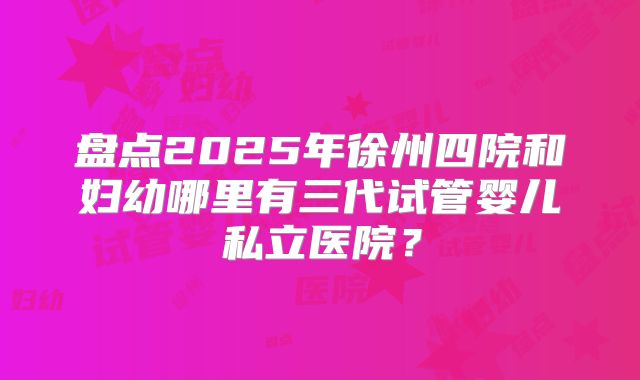 盘点2025年徐州四院和妇幼哪里有三代试管婴儿私立医院？