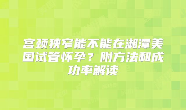 宫颈狭窄能不能在湘潭美国试管怀孕？附方法和成功率解读