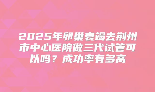 2025年卵巢衰竭去荆州市中心医院做三代试管可以吗？成功率有多高
