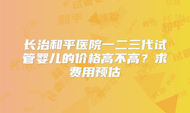 长治和平医院一二三代试管婴儿的价格高不高？求费用预估