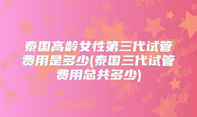 泰国高龄女性第三代试管费用是多少(泰国三代试管费用总共多少)