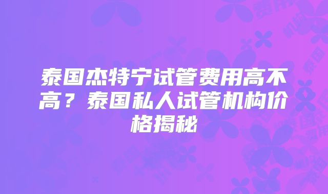 泰国杰特宁试管费用高不高？泰国私人试管机构价格揭秘