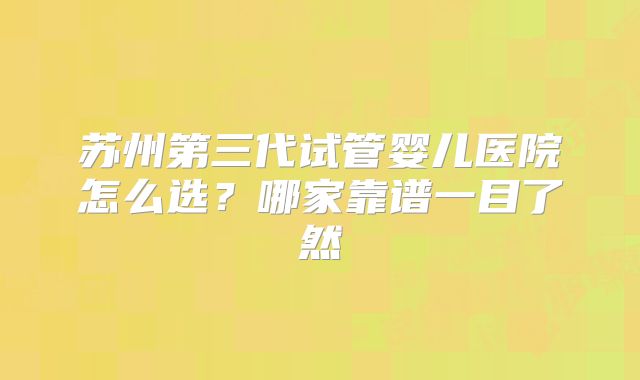 苏州第三代试管婴儿医院怎么选?哪家靠谱一目了然