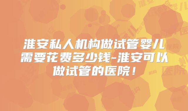 淮安私人机构做试管婴儿需要花费多少钱-淮安可以做试管的医院!