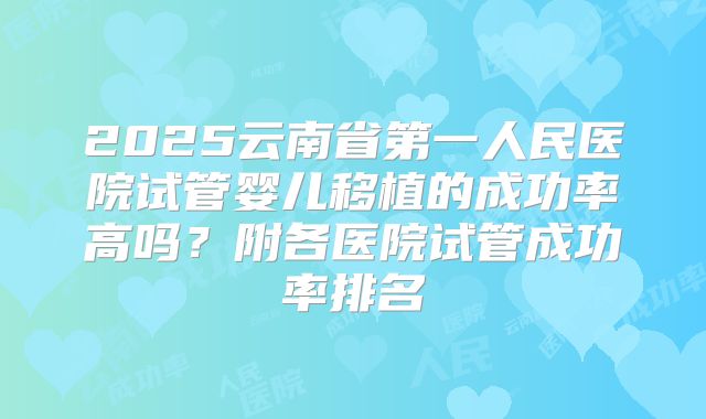 2025云南省第一人民医院试管婴儿移植的成功率高吗？附各医院试管成功率排名
