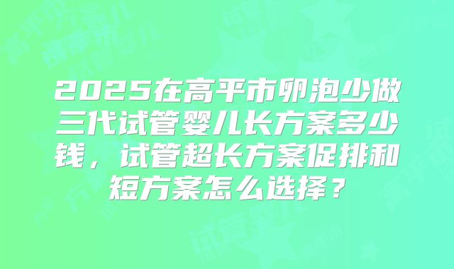 2025在高平市卵泡少做三代试管婴儿长方案多少钱，试管超长方案促排和短方案怎么选择？