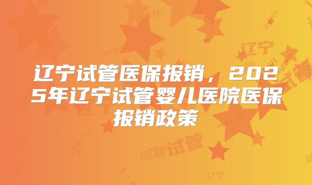 辽宁试管医保报销,2025年辽宁试管婴儿医院医保报销政策