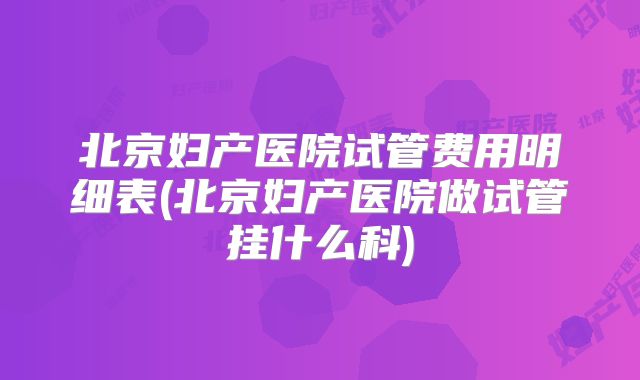 北京妇产医院试管费用明细表(北京妇产医院做试管挂什么科)