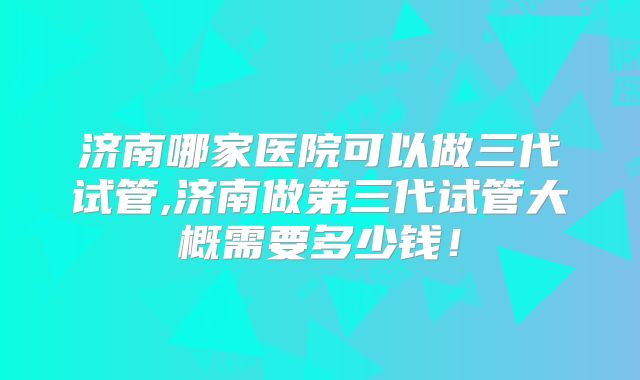 济南哪家医院可以做三代试管,济南做第三代试管大概需要多少钱！