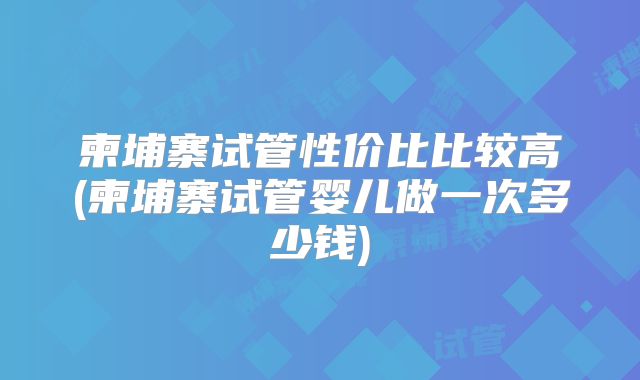 柬埔寨试管性价比比较高(柬埔寨试管婴儿做一次多少钱)