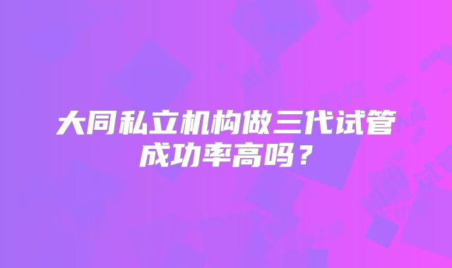 大同私立机构做三代试管成功率高吗？
