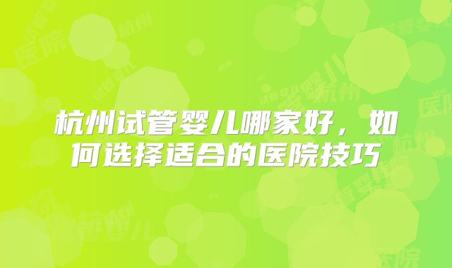 杭州试管婴儿哪家好，如何选择适合的医院技巧