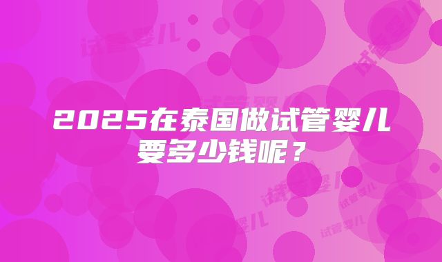 2025在泰国做试管婴儿要多少钱呢？