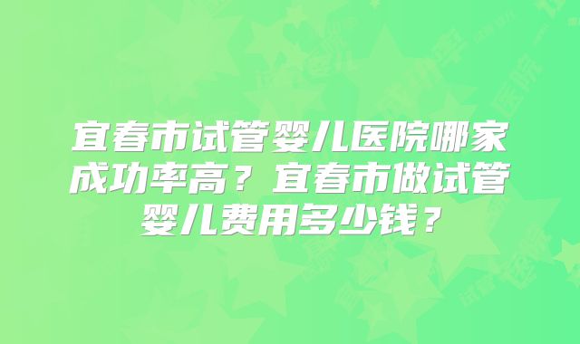宜春市试管婴儿医院哪家成功率高？宜春市做试管婴儿费用多少钱？
