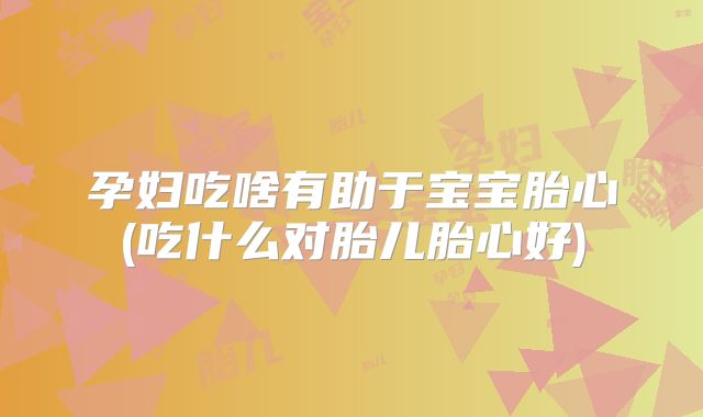 孕妇吃啥有助于宝宝胎心(吃什么对胎儿胎心好)