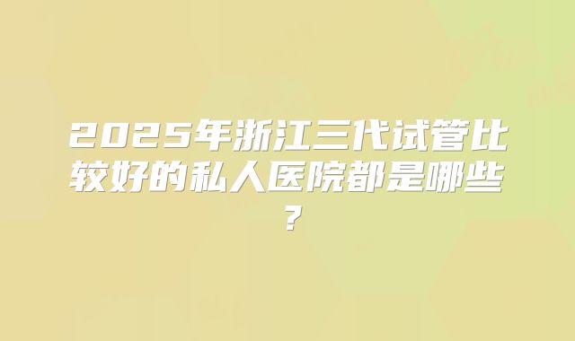 2025年浙江三代试管比较好的私人医院都是哪些？