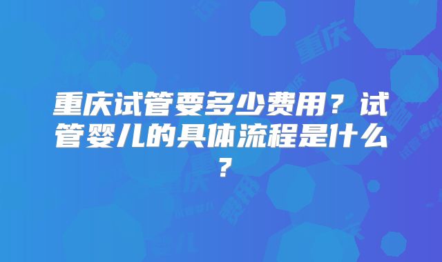 重庆试管要多少费用？试管婴儿的具体流程是什么？
