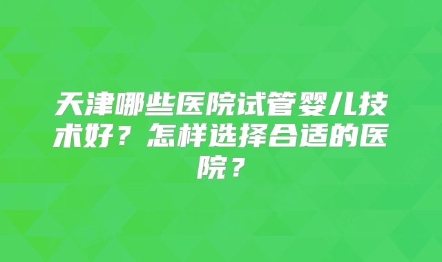 天津哪些医院试管婴儿技术好？怎样选择合适的医院？