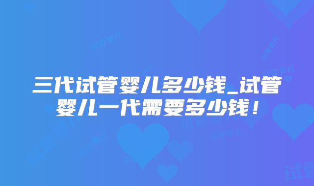 三代试管婴儿多少钱_试管婴儿一代需要多少钱！