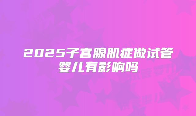 2025子宫腺肌症做试管婴儿有影响吗