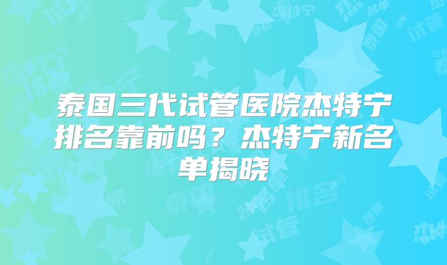 泰国三代试管医院杰特宁排名靠前吗？杰特宁新名单揭晓