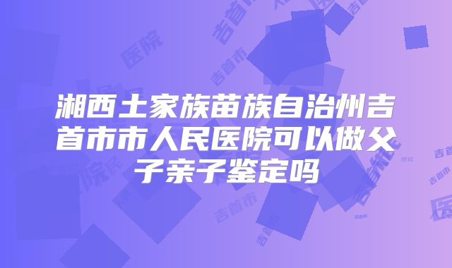 湘西土家族苗族自治州吉首市市人民医院可以做父子亲子鉴定吗