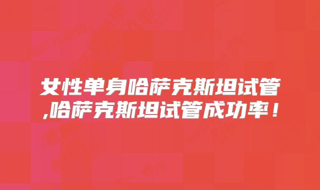 女性单身哈萨克斯坦试管,哈萨克斯坦试管成功率!