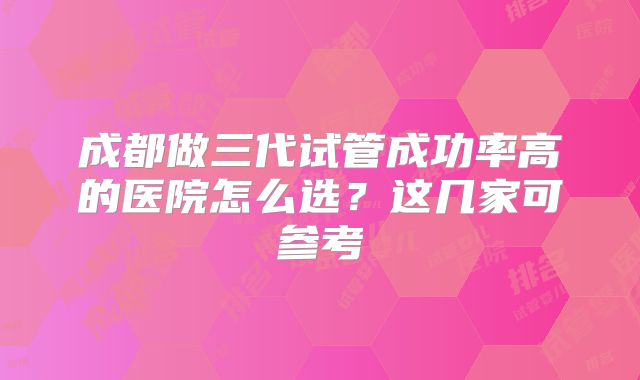 成都做三代试管成功率高的医院怎么选？这几家可参考