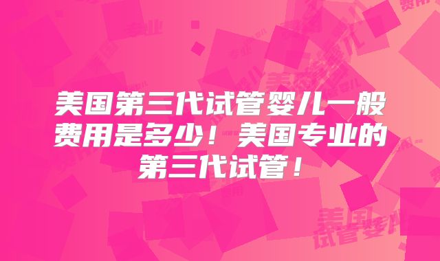 美国第三代试管婴儿一般费用是多少！美国专业的第三代试管！
