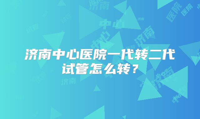 济南中心医院一代转二代试管怎么转？