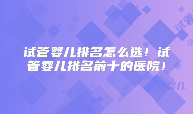 试管婴儿排名怎么选！试管婴儿排名前十的医院！