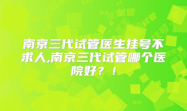 南京三代试管医生挂号不求人,南京三代试管哪个医院好?!