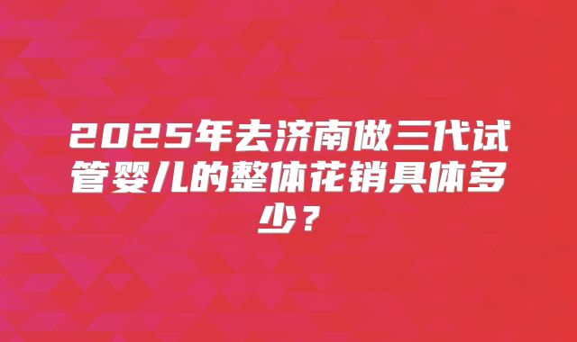 2025年去济南做三代试管婴儿的整体花销具体多少?