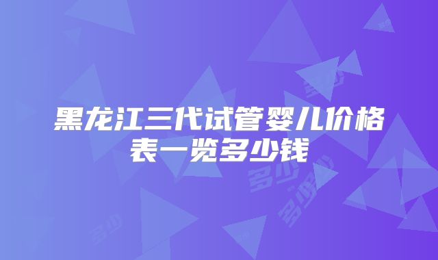 黑龙江三代试管婴儿价格表一览多少钱