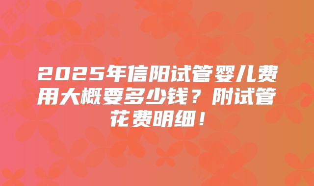 2025年信阳试管婴儿费用大概要多少钱？附试管花费明细！
