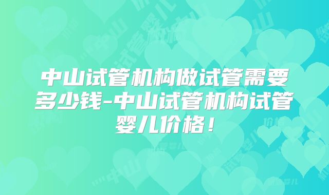 中山试管机构做试管需要多少钱-中山试管机构试管婴儿价格!