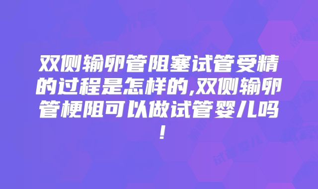 双侧输卵管阻塞试管受精的过程是怎样的,双侧输卵管梗阻可以做试管婴儿吗！