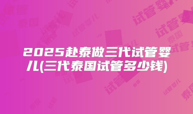 2025赴泰做三代试管婴儿(三代泰国试管多少钱)