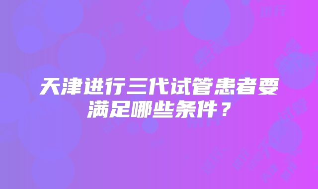天津进行三代试管患者要满足哪些条件？