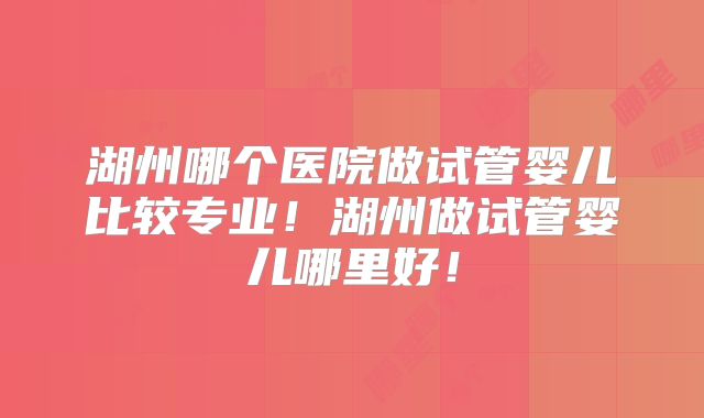 湖州哪个医院做试管婴儿比较专业！湖州做试管婴儿哪里好！
