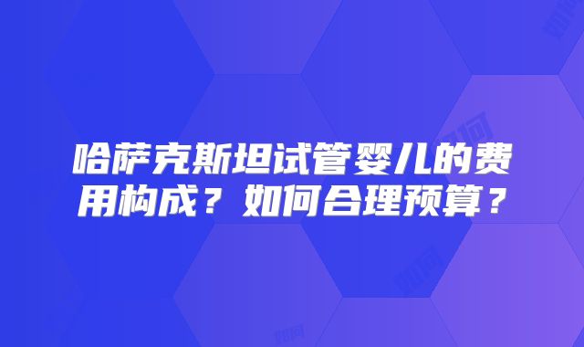 哈萨克斯坦试管婴儿的费用构成?如何合理预算?