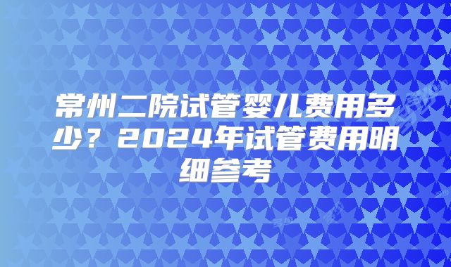常州二院试管婴儿费用多少？2024年试管费用明细参考